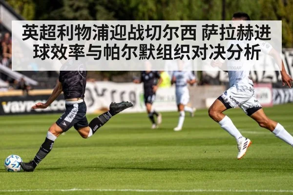 英超利物浦迎战切尔西 萨拉赫进球效率与帕尔默组织对决分析 | xingkong.com