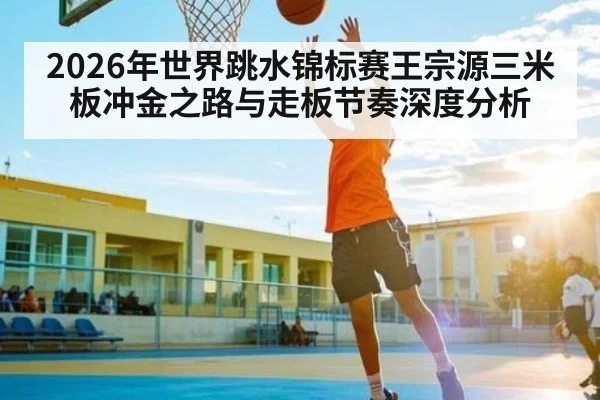 2026年世界跳水锦标赛王宗源三米板冲金之路与走板节奏深度分析
