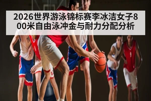2026世界游泳锦标赛李冰洁女子800米自由泳冲金与耐力分配分析